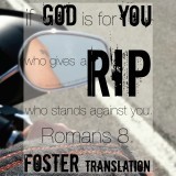 "If God is for you, who gives a rip who stands against you. Romans 8. Foster translation." 


The last time I would ever hear dad say this was on April 1, 2012. It was his last message and what wonderful words to roll off your tongue. IT gives me chills. Honestly, we are all so wrapped up in what others think or trying to impress people we don’t even like! Bottom line? If God is for us, no one else’s opinion matters.
 The design is so very dear to my heart. I took the picture on our very last Harley ride together. I thought it to be more than appropriate. There are some “Christians” who get their panties in wad over tattoos and Harleys. Guess what? They’re both in the picture and it was no secret how much dad loved both. It displays perfectly the Renegade that my father was and taught us all to embody. 
